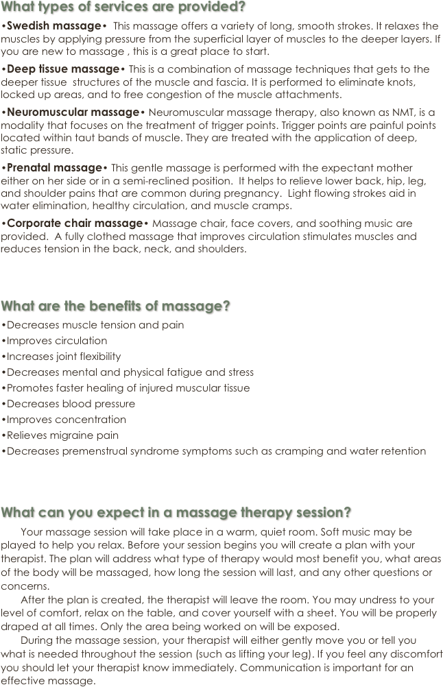 What types of services are provided?

•Swedish massage•  This massage offers a variety of long, smooth strokes. It relaxes the muscles by applying pressure from the superficial layer of muscles to the deeper layers. If you are new to massage , this is a great place to start.

•Deep tissue massage• This is a combination of massage techniques that gets to the deeper tissue  structures of the muscle and fascia. It is performed to eliminate knots, locked up areas, and to free congestion of the muscle attachments.

•Neuromuscular massage• Neuromuscular massage therapy, also known as NMT, is a modality that focuses on the treatment of trigger points. Trigger points are painful points located within taut bands of muscle. They are treated with the application of deep, static pressure. 

•Prenatal massage• This gentle massage is performed with the expectant mother either on her side or in a semi-reclined position.  It helps to relieve lower back, hip, leg, and shoulder pains that are common during pregnancy.  Light flowing strokes aid in water elimination, healthy circulation, and muscle cramps. 

•Corporate chair massage• Massage chair, face covers, and soothing music are provided.  A fully clothed massage that improves circulation stimulates muscles and reduces tension in the back, neck, and shoulders.   


What are the benefits of massage?

•Decreases muscle tension and pain

•Improves circulation

•Increases joint flexibility

•Decreases mental and physical fatigue and stress

•Promotes faster healing of injured muscular tissue

•Decreases blood pressure

•Improves concentration

•Relieves migraine pain

•Decreases premenstrual syndrome symptoms such as cramping and water retention


What can you expect in a massage therapy session?

       Your massage session will take place in a warm, quiet room. Soft music may be played to help you relax. Before your session begins you will create a plan with your therapist. The plan will address what type of therapy would most benefit you, what areas of the body will be massaged, how long the session will last, and any other questions or concerns. 
       After the plan is created, the therapist will leave the room. You may undress to your level of comfort, relax on the table, and cover yourself with a sheet. You will be properly draped at all times. Only the area being worked on will be exposed. 
       During the massage session, your therapist will either gently move you or tell you what is needed throughout the session (such as lifting your leg). If you feel any discomfort you should let your therapist know immediately. Communication is important for an effective massage. 
