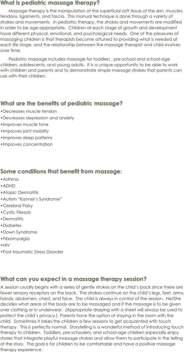 What is pediatric massage therapy?

       Massage therapy is the manipulation of the superficial soft tissue of the skin, muscles, tendons, ligaments, and fascia.  This manual technique is done through a variety of strokes and movements.  In pediatric therapy, the strokes and movements are modified in order to be age-appropriate.  Children at each stage of growth and development have different physical, emotional, and psychological needs.  One of the pleasures of massaging children is that therapists become attuned to providing what is needed at each life stage, and the relationship between the massage therapist and child evolves over time.

       Pediatric massage includes massage for toddlers , pre-school and school-age children, adolescents, and young adults.  It is a unique opportunity to be able to work with children and parents and to demonstrate simple massage strokes that parents can use with their children.



What are the benefits of pediatric massage?

•Decreases muscle tension

•Decreases depression and anxiety

•Improves muscle tone

•Improves joint mobility

•Improves sleep patterns

•Improves concentration



Some conditions that benefit from massage:

•Asthma

•ADHD

•Atopic Dermatitis

•Autism “Kanner’s Syndrome”

•Cerebral Palsy

•Cystic Fibrosis

•Dermatitis

•Diabetes

•Down Syndrome

•Fibromyalgia

•HIV

•Post-traumatic Stress Disorder



What can you expect in a massage therapy session?

A session usually begins with a series of gentle strokes on the child’s back since there are fewer sensory receptors on the back.  The strokes continue on the child’s legs, feet, arms, hands, abdomen, chest, and face.  The child is always in control of the session.  He/She decides what areas of the body are to be massaged and if the massage is to be given over clothing or in underwear.  (Appropriate draping with a sheet will always be used to protect the child’s privacy.)  Parents have the option of staying in the room with the child.  Sometimes it takes the children a few sessions to get acquainted wtih touch therapy.  This is perfectly normal.  Storytelling is a wonderful method of introducing touch therapy to children.  Toddlers, pre-schoolers, and school-age children especially enjoy stories that integrate playful massage strokes and allow them to participate in the telling of the story.  The goal is for children to be comfortable and have a positive massage therapy experience.
